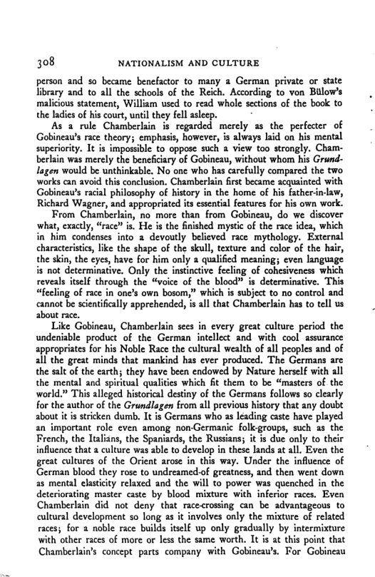 308 NATIONALISM AND CULTURE person and so became benefactor to many 2 German private or state library and to all the schools of the Reich. According to von Bulow’s malicious statement, William used to read whole sections of the book to the ladics of his court, until they fell aslecp. As 2 rule Chamberlain is regarded merely as the perfecter of Gobineaw’s race theory; emphasis, however, is always laid on his mental superiority. It is impossible to oppose such a view too strongly. Cham- berlain was merely the beneficiary of Gobineau, without whom his Grund- lagen would be unthinkable, No one who has carefully compared the two works can avoid this conclusion. Chamberlain first became acquainted with Gobineaw’s racial philosophy of history in the home of his father-in-law, Richard Wagner, and appropriated its essential features for his own work. From Chamberkin, no more than from Gobineay, do we discover ‘what, exactly, “race” is. He is the finished mystic of the race idea, which in him condenses into 2 devoutly believed race mythology. External characteristies, like the shape of the skull, texture and color of the hair, the skin, the ¢yes, have for him only 2 qualified meaning; even language is not determinative. Only the instinctive fecling of cohesiveness which reveals itself through the “voice of the blood” is determinative. This “feeling of race in one’s own bosom,” which is subject to no control and cannot be scientifically apprehended, is all that Chamberlain has to tell us about race. Like Gobineau, Chamberlain sces in every great culture period the undeniable product of the German intellect and with cool assurance appropriates for his Noble Race the cultural wealth of all peoples and of al the great minds that mankind has ever produced. The Germans arc the salt of the earth; they have been endowed by Nature herself with all the mental and spiritual qualities which it them to be “masters of the world” This alleged historical destiny of the Germans follows so clearly for the author of the Grundlagen from all previous history that any doubt about it is stricken dumb. It is Germans who as leading caste have played an important role even among non-Germanic folk-groups, such as the French, the ltalians, the Spaniards, the Russians; it is due only to their influcnce that a culture was able to develop in these lands at all. Even the great cultures of the Orient arose in this way. Under the influence of German blood they rose to undreamed-of greatness, and then went down 23 mental elasticity relaxed and the will to power was quenched in the deteriorating master caste by blood mixture with inferior races. Even Chamberlain did not deny that racecrossing can be advantageous to cultural development so long s it involves only the mixture of related races; for 2 noble race builds itsclf up only gradually by intermixture with other races of more or less the same worth. It is at this point that Chamberlain’s concept parts company with Gobineaw’s. For Gobineau